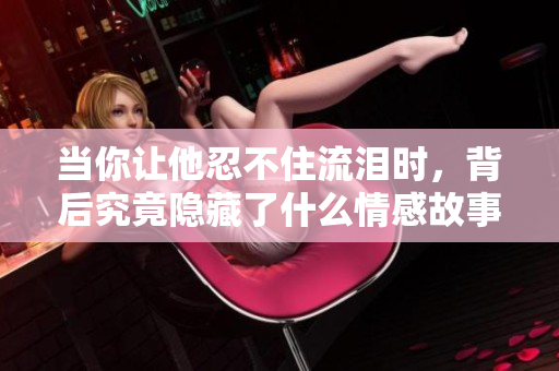 当你让他忍不住流泪时，背后究竟隐藏了什么情感故事