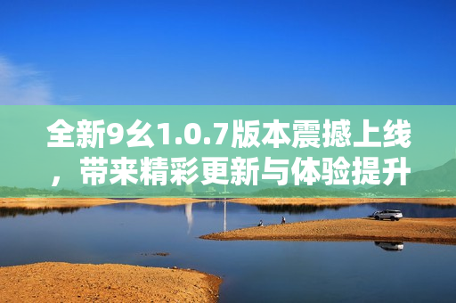 全新9幺1.0.7版本震撼上线，带来精彩更新与体验提升