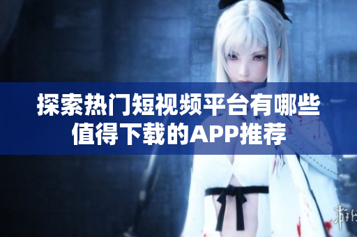 探索热门短视频平台有哪些值得下载的APP推荐