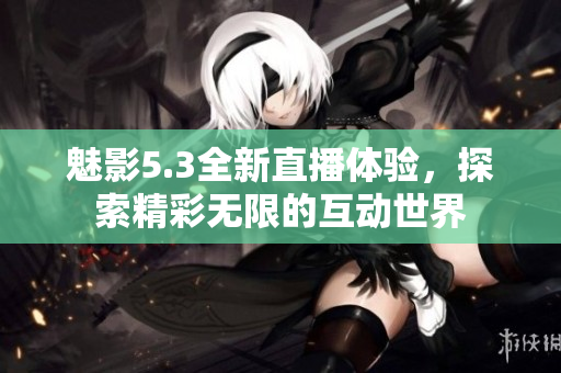 魅影5.3全新直播体验，探索精彩无限的互动世界