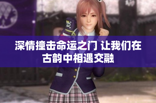 深情撞击命运之门 让我们在古韵中相遇交融