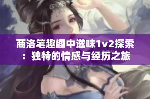 商洛笔趣阁中滋味1v2探索：独特的情感与经历之旅