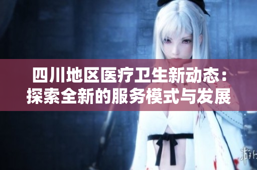 四川地区医疗卫生新动态：探索全新的服务模式与发展方向