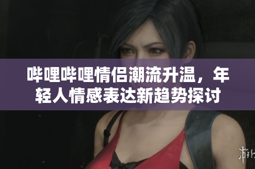 哔哩哔哩情侣潮流升温，年轻人情感表达新趋势探讨