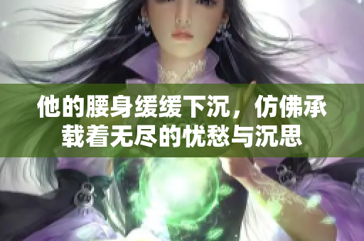 他的腰身缓缓下沉，仿佛承载着无尽的忧愁与沉思