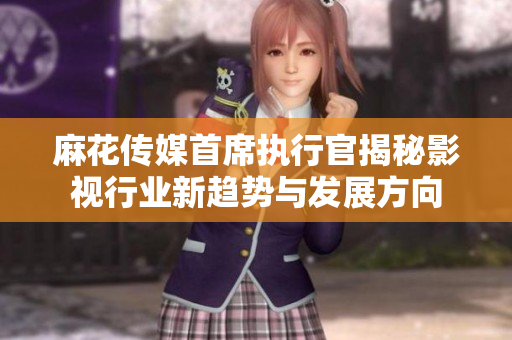 麻花传媒首席执行官揭秘影视行业新趋势与发展方向