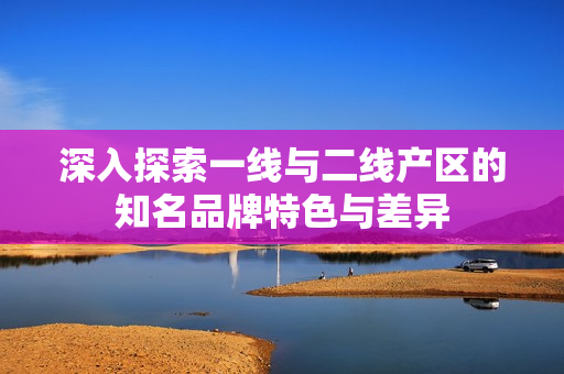 深入探索一线与二线产区的知名品牌特色与差异
