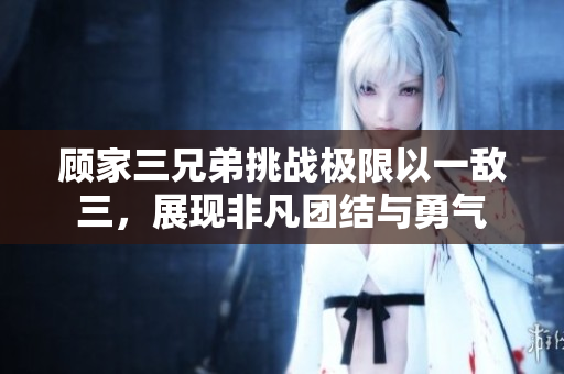 顾家三兄弟挑战极限以一敌三，展现非凡团结与勇气