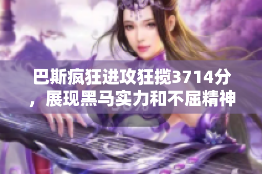 巴斯疯狂进攻狂揽3714分，展现黑马实力和不屈精神