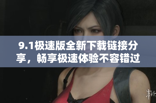 9.1极速版全新下载链接分享，畅享极速体验不容错过