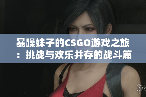 暴躁妹子的CSGO游戏之旅：挑战与欢乐并存的战斗篇章