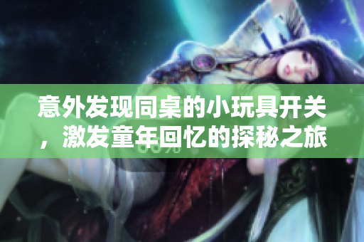 意外发现同桌的小玩具开关，激发童年回忆的探秘之旅