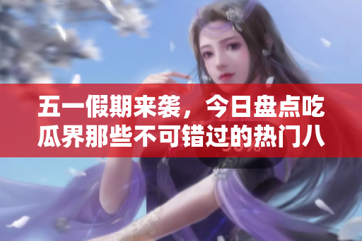 五一假期来袭，今日盘点吃瓜界那些不可错过的热门八卦趣事