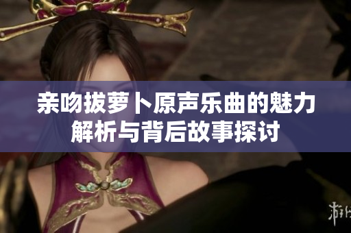 亲吻拔萝卜原声乐曲的魅力解析与背后故事探讨