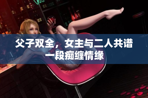 父子双全，女主与二人共谱一段痴缠情缘