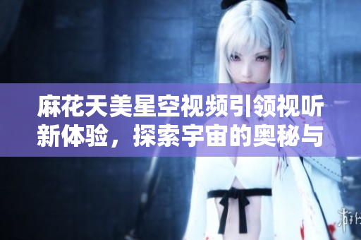 麻花天美星空视频引领视听新体验，探索宇宙的奥秘与奇迹