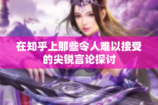 在知乎上那些令人难以接受的尖锐言论探讨