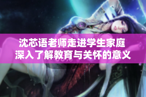沈芯语老师走进学生家庭 深入了解教育与关怀的意义
