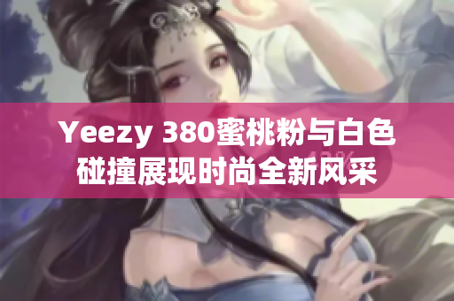 Yeezy 380蜜桃粉与白色碰撞展现时尚全新风采
