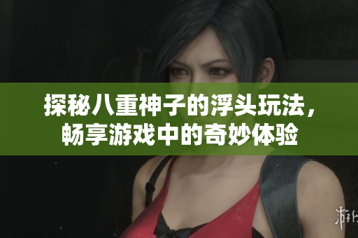 探秘八重神子的浮头玩法，畅享游戏中的奇妙体验