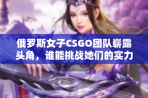 俄罗斯女子CSGO团队崭露头角，谁能挑战她们的实力与魅力