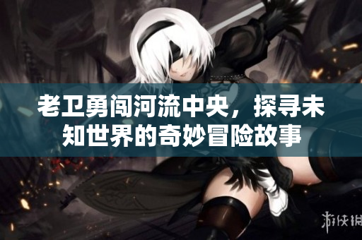 老卫勇闯河流中央，探寻未知世界的奇妙冒险故事