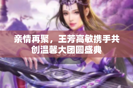 亲情再聚，王芳高敏携手共创温馨大团圆盛典