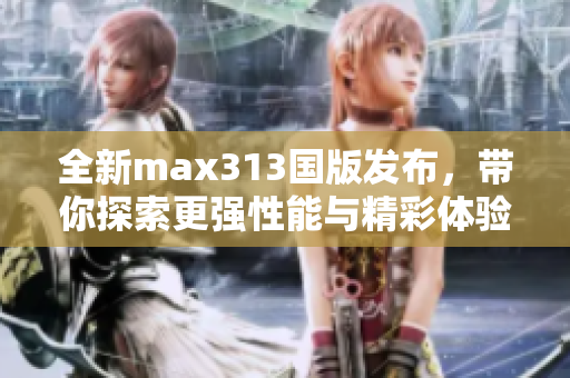 全新max313国版发布，带你探索更强性能与精彩体验