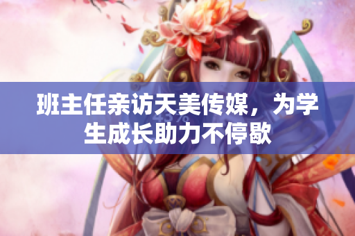 班主任亲访天美传媒，为学生成长助力不停歇