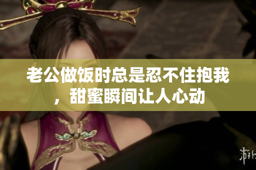 老公做饭时总是忍不住抱我，甜蜜瞬间让人心动