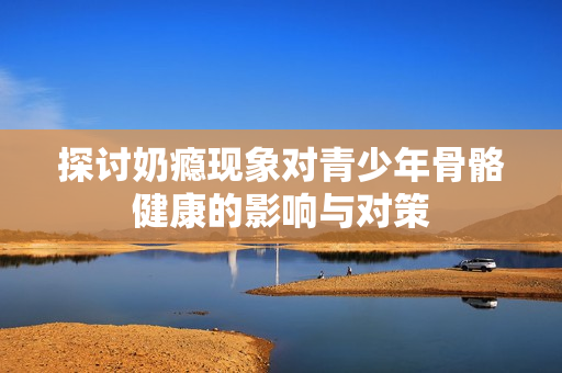 探讨奶瘾现象对青少年骨骼健康的影响与对策