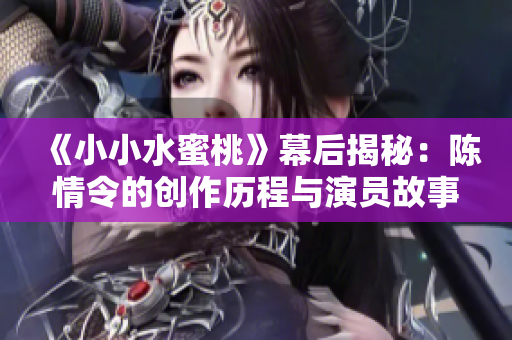 《小小水蜜桃》幕后揭秘：陈情令的创作历程与演员故事
