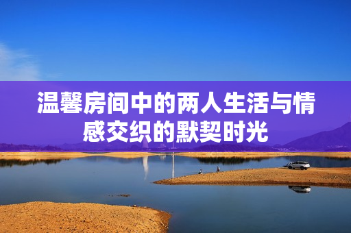 温馨房间中的两人生活与情感交织的默契时光