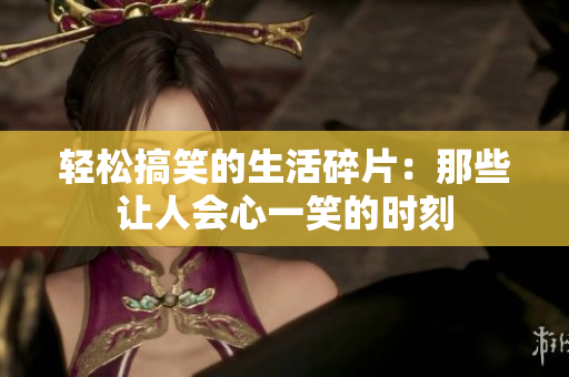 轻松搞笑的生活碎片：那些让人会心一笑的时刻