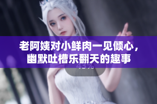 老阿姨对小鲜肉一见倾心，幽默吐槽乐翻天的趣事