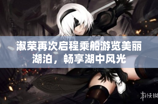 淑荣再次启程乘船游览美丽湖泊，畅享湖中风光