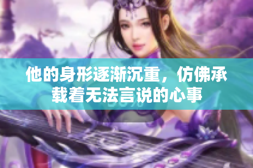 他的身形逐渐沉重，仿佛承载着无法言说的心事