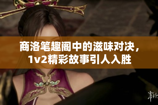 商洛笔趣阁中的滋味对决，1v2精彩故事引人入胜