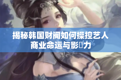 揭秘韩国财阀如何操控艺人商业命运与影響力
