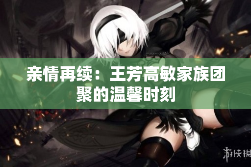 亲情再续：王芳高敏家族团聚的温馨时刻