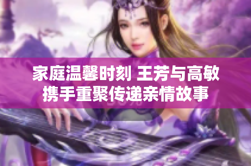 家庭温馨时刻 王芳与高敏携手重聚传递亲情故事