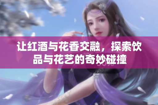 让红酒与花香交融，探索饮品与花艺的奇妙碰撞