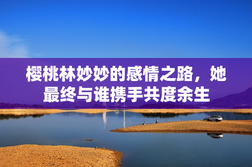 樱桃林妙妙的感情之路，她最终与谁携手共度余生