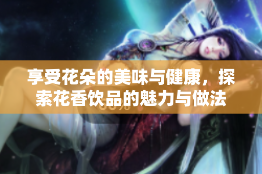 享受花朵的美味与健康，探索花香饮品的魅力与做法