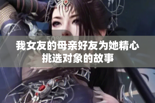 我女友的母亲好友为她精心挑选对象的故事