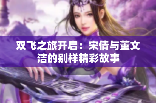 双飞之旅开启：宋倩与董文洁的别样精彩故事
