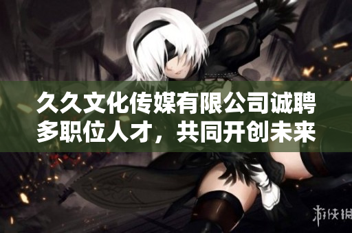 久久文化传媒有限公司诚聘多职位人才，共同开创未来事业