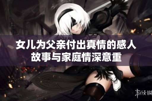 女儿为父亲付出真情的感人故事与家庭情深意重