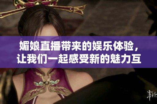 媚娘直播带来的娱乐体验，让我们一起感受新的魅力互动形式