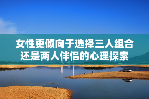 女性更倾向于选择三人组合还是两人伴侣的心理探索